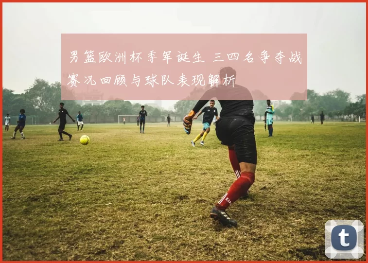 男篮欧洲杯季军诞生 三四名争夺战赛况回顾与球队表现解析