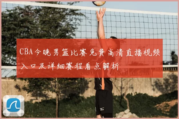 CBA今晚男篮比赛免费高清直播视频入口及详细赛程看点解析