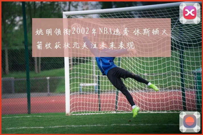 姚明领衔2002年NBA选秀 休斯顿火箭收获状元关注未来表现
