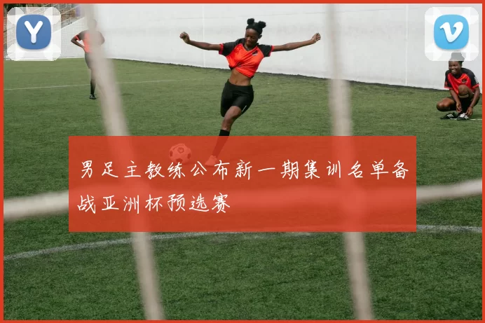 男足主教练公布新一期集训名单备战亚洲杯预选赛