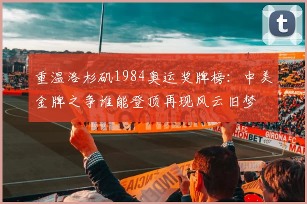 重温洛杉矶1984奥运奖牌榜：中美金牌之争谁能登顶再现风云旧梦