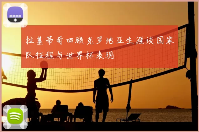 拉基蒂奇回顾克罗地亚生涯谈国家队征程与世界杯表现