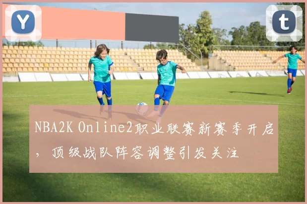 NBA2K Online2职业联赛新赛季开启，顶级战队阵容调整引发关注