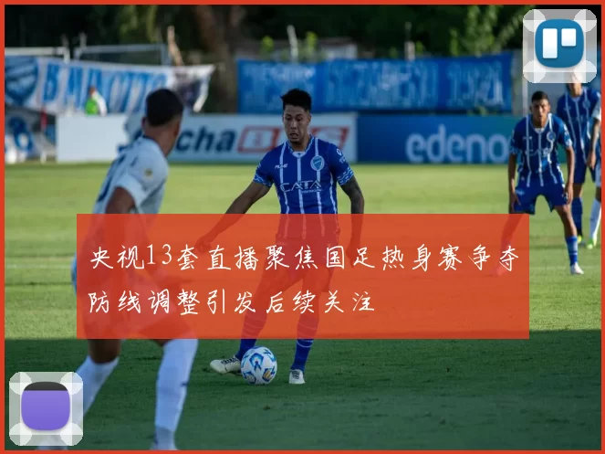 央视13套直播聚焦国足热身赛争夺防线调整引发后续关注