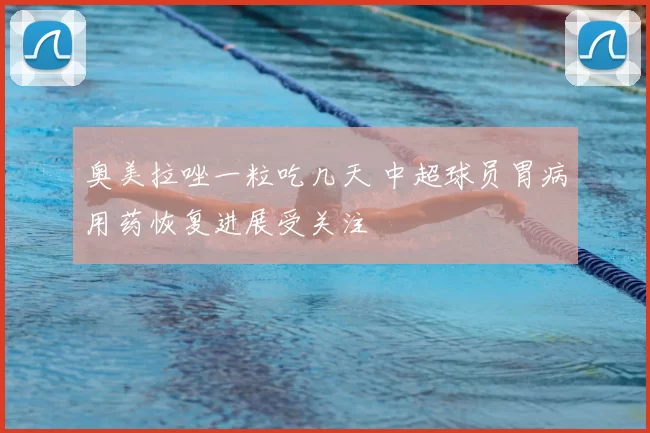 奥美拉唑一粒吃几天 中超球员胃病用药恢复进展受关注