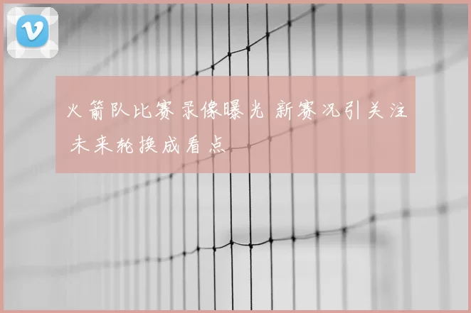 火箭队比赛录像曝光 新赛况引关注 未来轮换成看点