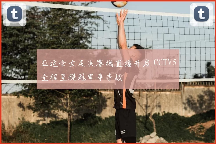 亚运会女足决赛线直播开启 CCTV5全程呈现冠军争夺战