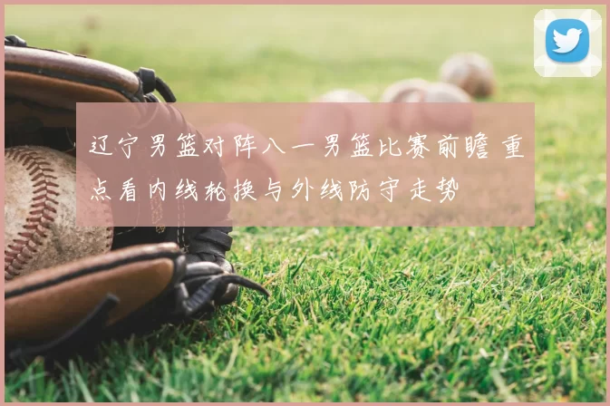 辽宁男篮对阵八一男篮比赛前瞻 重点看内线轮换与外线防守走势