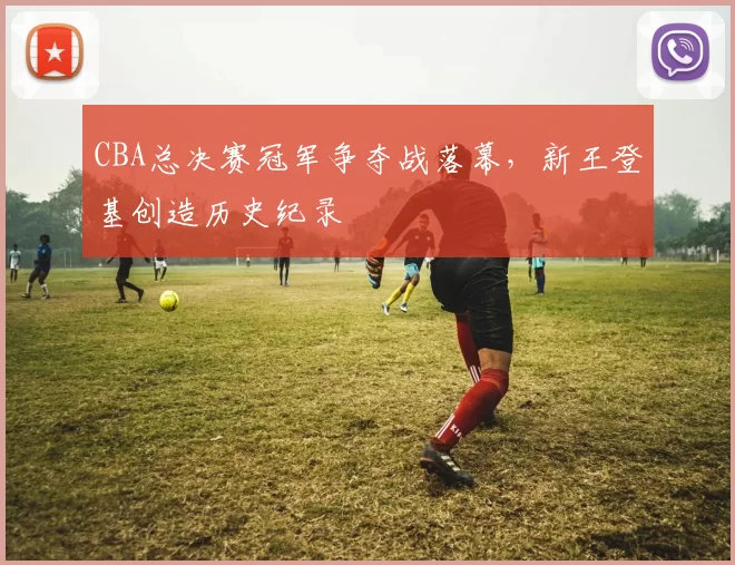 CBA总决赛冠军争夺战落幕，新王登基创造历史纪录