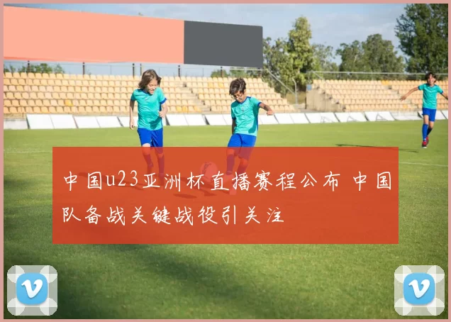 中国u23亚洲杯直播赛程公布 中国队备战关键战役引关注