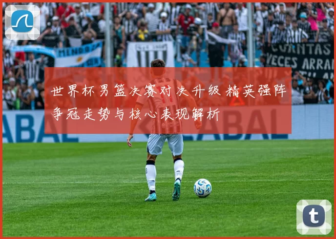 世界杯男篮决赛对决升级 精英强阵争冠走势与核心表现解析