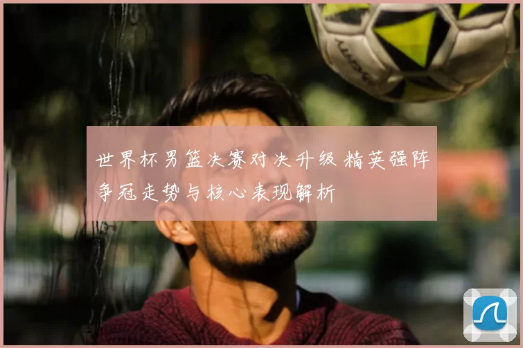 世界杯男篮决赛对决升级 精英强阵争冠走势与核心表现解析