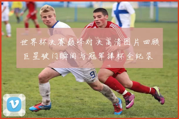 世界杯决赛巅峰对决高清图片回顾 巨星破门瞬间与冠军捧杯全纪录
