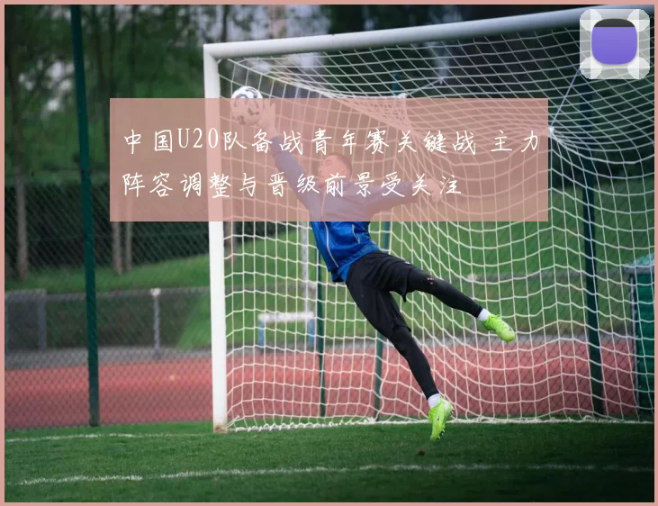 中国U20队备战青年赛关键战 主力阵容调整与晋级前景受关注