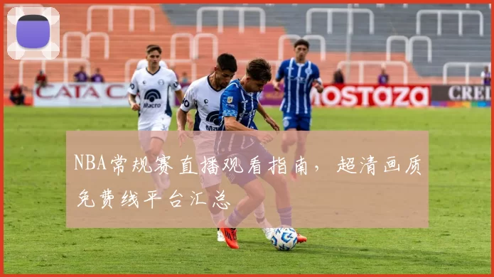 NBA常规赛直播观看指南，超清画质免费线平台汇总