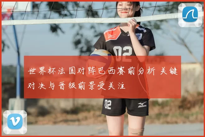 世界杯法国对阵巴西赛前分析 关键对决与晋级前景受关注
