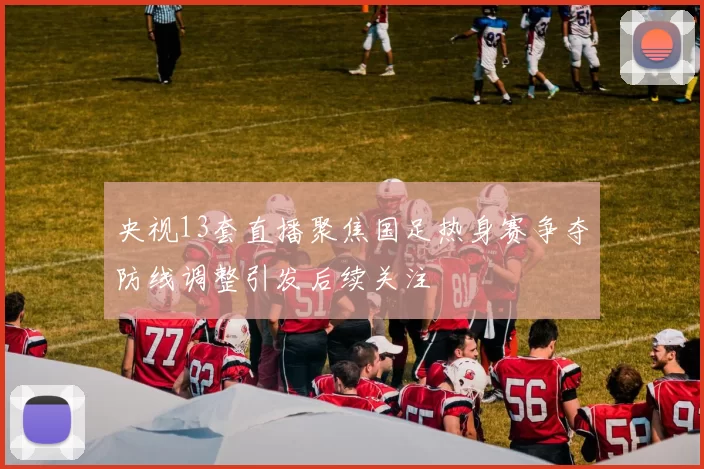 央视13套直播聚焦国足热身赛争夺防线调整引发后续关注