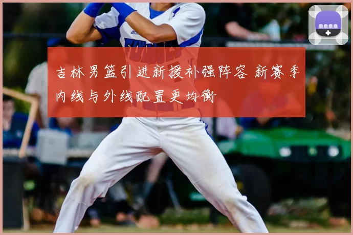 吉林男篮引进新援补强阵容 新赛季内线与外线配置更均衡