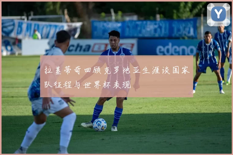 拉基蒂奇回顾克罗地亚生涯谈国家队征程与世界杯表现