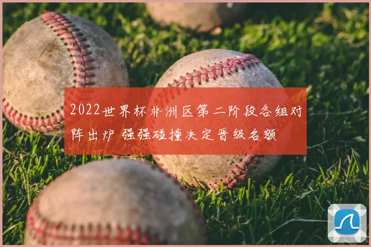 2022世界杯非洲区第二阶段各组对阵出炉 强强碰撞决定晋级名额