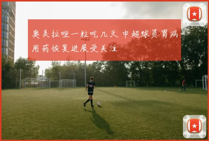 奥美拉唑一粒吃几天 中超球员胃病用药恢复进展受关注