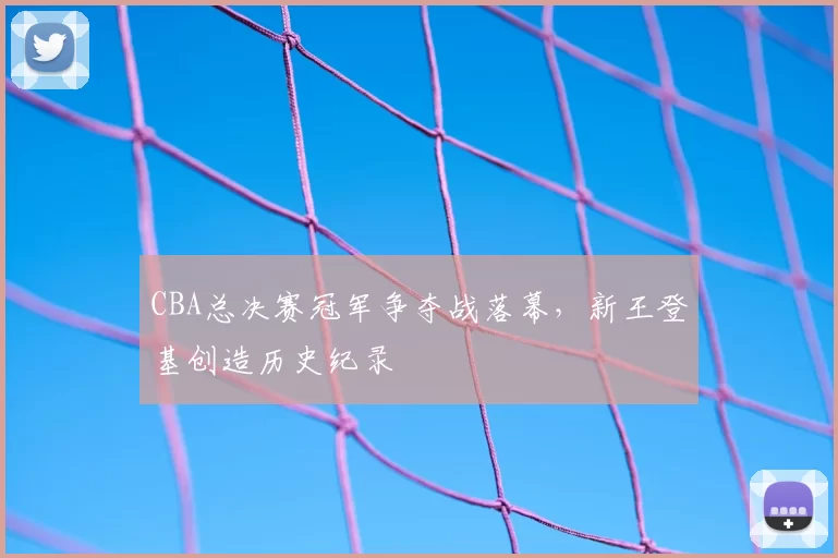 CBA总决赛冠军争夺战落幕,新王登基创造历史纪录