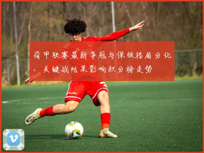 荷甲联赛最新争冠与保级格局分化，关键战结果影响积分榜走势