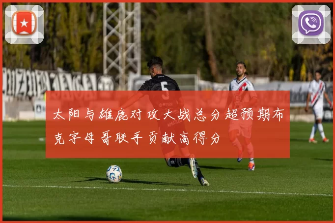 太阳与雄鹿对攻大战总分超预期布克字母哥联手贡献高得分