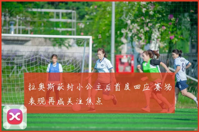 拉奥斯获封小公主后首度回应 赛场表现再成关注焦点