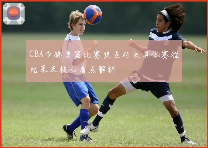 CBA今晚男篮比赛焦点对决具体赛程结果及核心看点解析