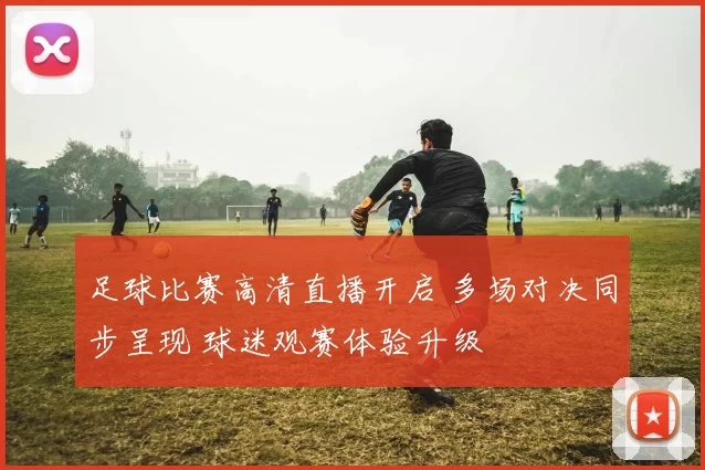 足球比赛高清直播开启 多场对决同步呈现 球迷观赛体验升级
