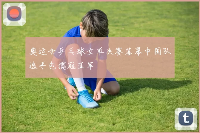 奥运会乒乓球女单决赛落幕中国队选手包揽冠亚军