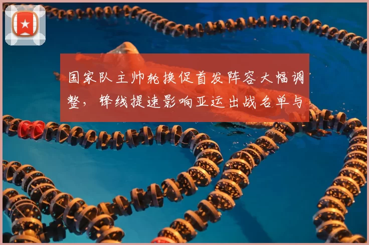 国家队主帅轮换促首发阵容大幅调整，锋线提速影响亚运出战名单与备战策略