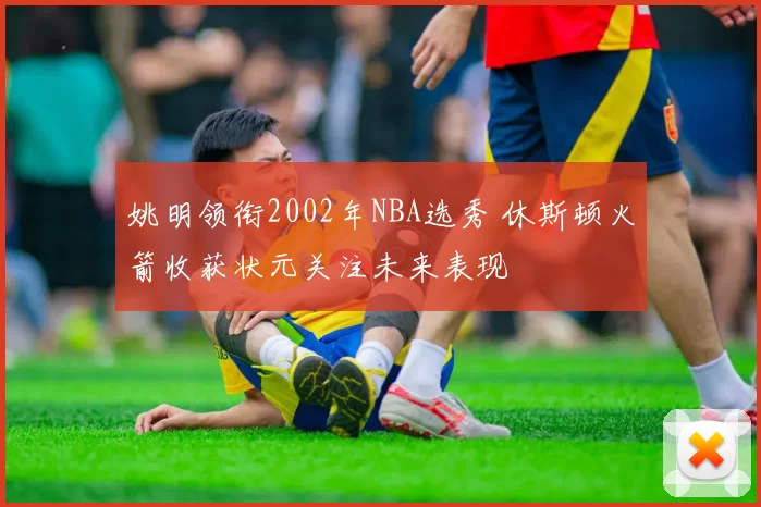 姚明领衔2002年NBA选秀 休斯顿火箭收获状元关注未来表现