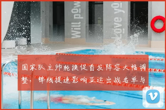 国家队主帅轮换促首发阵容大幅调整，锋线提速影响亚运出战名单与备战策略