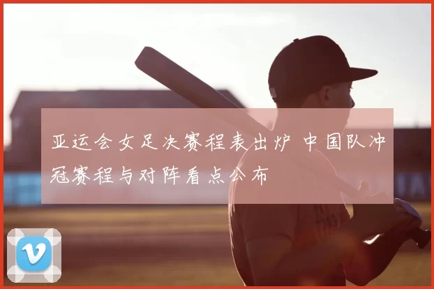 亚运会女足决赛程表出炉 中国队冲冠赛程与对阵看点公布