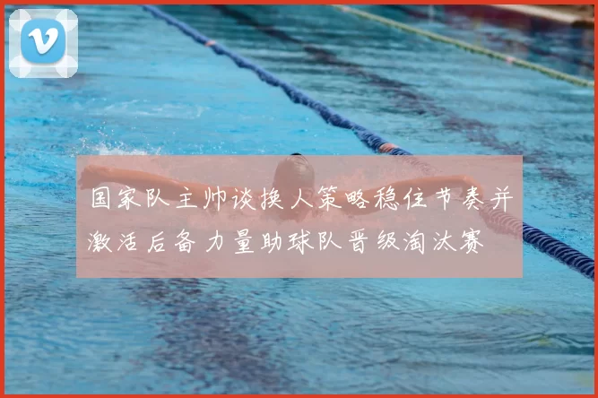 国家队主帅谈换人策略稳住节奏并激活后备力量助球队晋级淘汰赛