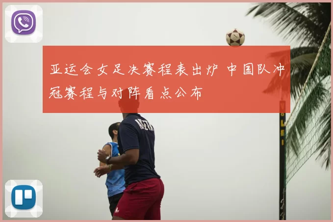 亚运会女足决赛程表出炉 中国队冲冠赛程与对阵看点公布