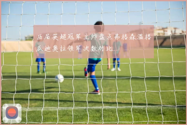 历届英超冠军主帅盘点弗格森温格瓜迪奥拉领军次数对比