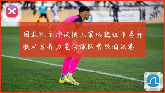 国家队主帅谈换人策略稳住节奏并激活后备力量助球队晋级淘汰赛