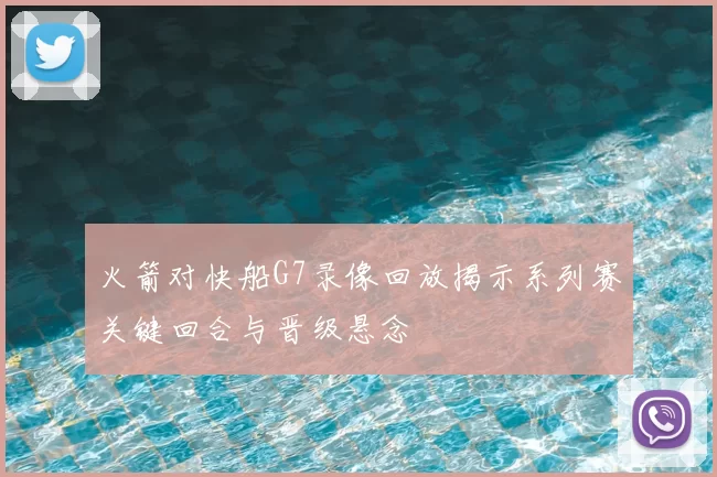 火箭对快船G7录像回放揭示系列赛关键回合与晋级悬念