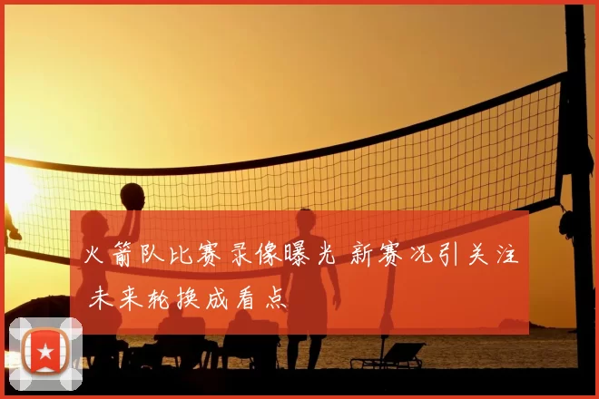 火箭队比赛录像曝光 新赛况引关注 未来轮换成看点