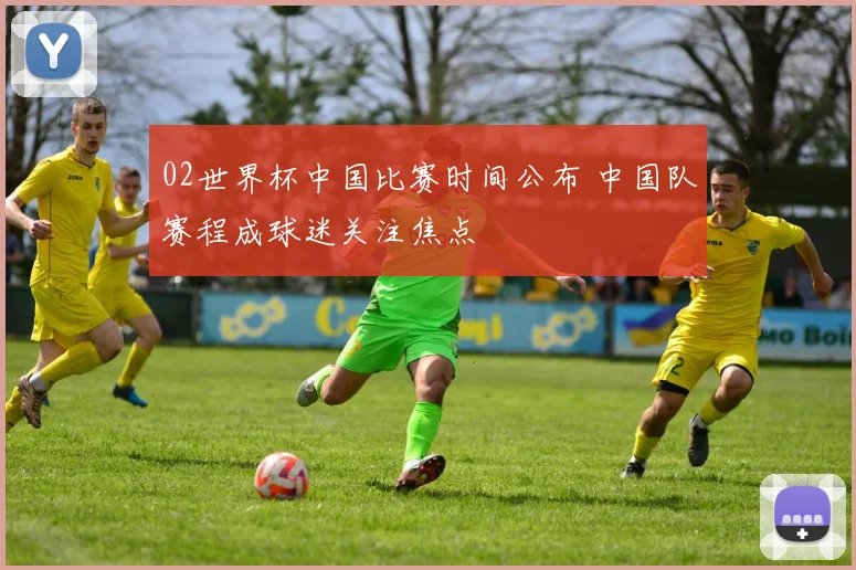 02世界杯中国比赛时间公布 中国队赛程成球迷关注焦点