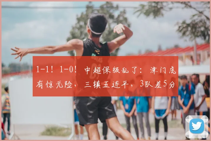 1-1！1-0！中超保级乱了：津门虎有惊无险，三镇五连平，3队差5分