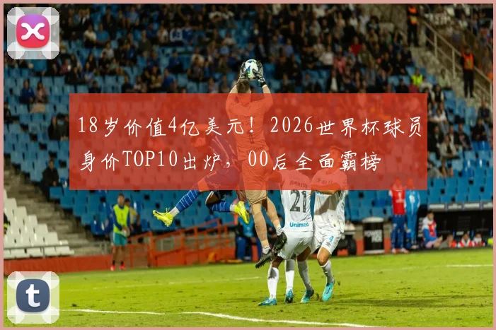 18岁价值4亿美元！2026世界杯球员身价TOP10出炉，00后全面霸榜