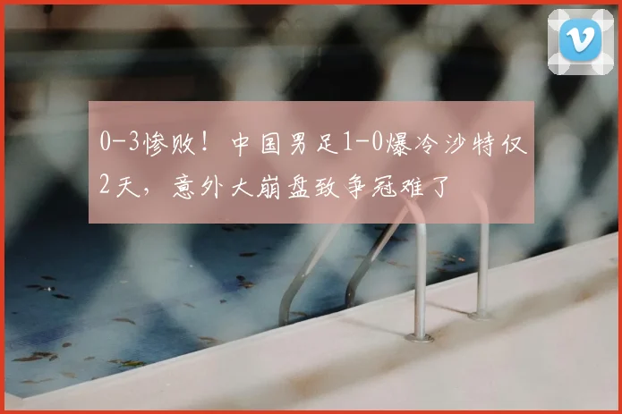 0-3惨败！中国男足1-0爆冷沙特仅2天，意外大崩盘致争冠难了