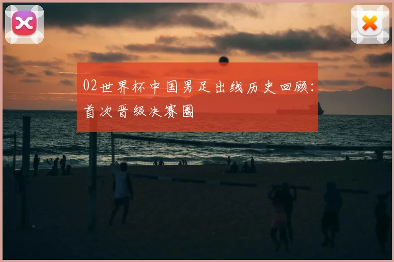 02世界杯中国男足出线历史回顾：首次晋级决赛圈