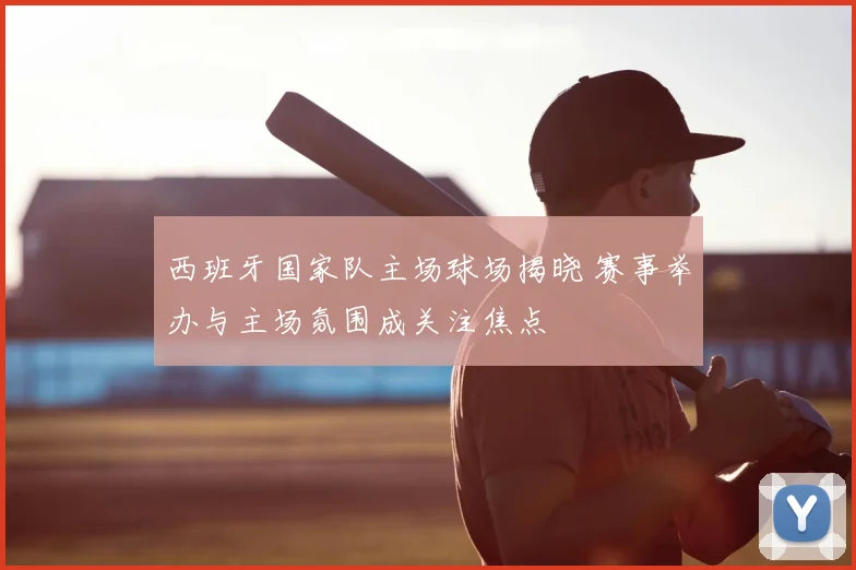 西班牙国家队主场球场揭晓 赛事举办与主场氛围成关注焦点